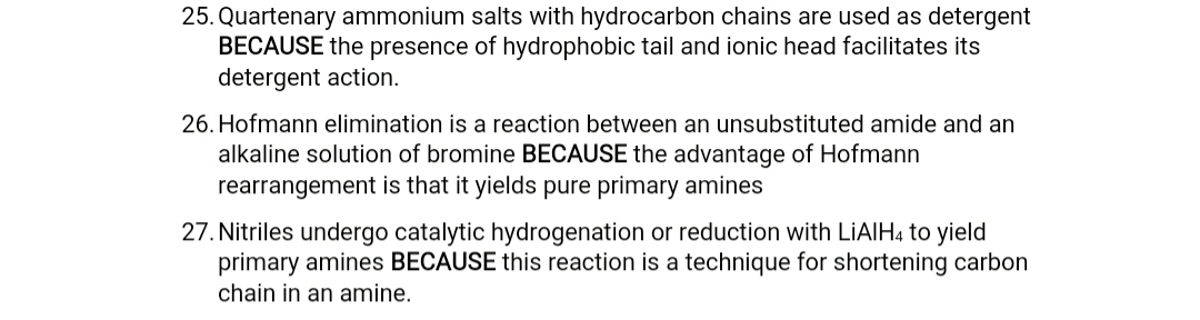 25. Quartenary ammonium salts with hydrocarbon chains are used as detergent
BECAUSE the presence of hydrophobic tail and ionic head facilitates its
detergent action.
26. Hofmann elimination is a reaction between an unsubstituted amide and an
alkaline solution of bromine BECAUSE the advantage of Hofmann
rearrangement is that it yields pure primary amines
27. Nitriles undergo catalytic hydrogenation or reduction with LIAIH4 to yield
primary amines BECAUSE this reaction is a technique for shortening carbon
chain in an amine.
