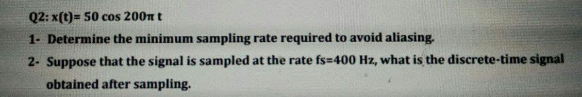 Q2: x(t)= 50 cos 200n t
1- Determine the minimum sampling rate required to avoid aliasing.
2- Suppose that the signal is sampled at the rate fs=400 Hz, what is the discrete-time signal
obtained after sampling.
