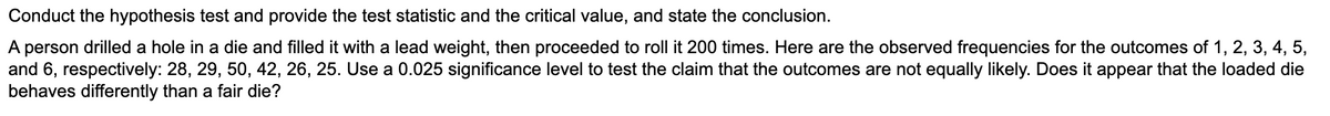 Conduct the hypothesis test and provide the test statistic and the critical value, and state the conclusion.
A person drilled a hole in a die and filled it with a lead weight, then proceeded to roll it 200 times. Here are the observed frequencies for the outcomes of 1, 2, 3, 4, 5,
and 6, respectively: 28, 29, 50, 42, 26, 25. Use a 0.025 significance level to test the claim that the outcomes are not equally likely. Does it appear that the loaded die
behaves differently than a fair die?
