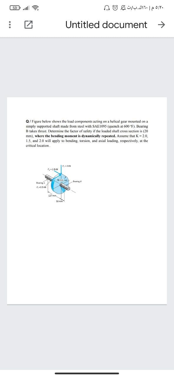 53 la
Untitled document
Q/ Figure below shows the load components acting on a helical gear mounted on a
simply supported shaft made from steel with SAE1095 (quench at 600 °F). Bearing
B takes thrust. Determine the factor of safety if the loaded shaft cross section is (20
mm), where the bending moment is dynamically repeated. Assume that K = 2.0,
1.5, and 2.0 will apply to bending, torsion, and axial loading, respectively, at the
critical location.
-18 KN
Bearinga
F,-3.5 KN
127 mm
