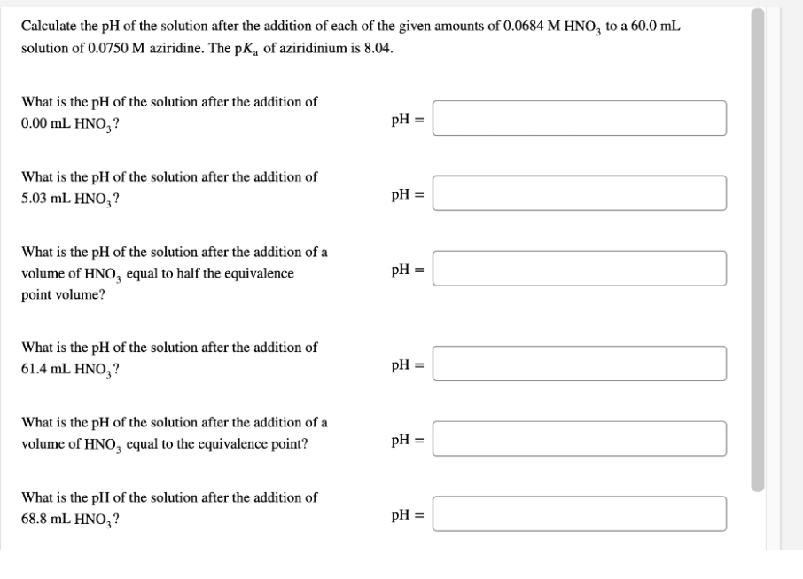 Calculate the pH of the solution after the addition of each of the given amounts of 0.0684 M HNO, to a 60.0 mL
solution of 0.0750 M aziridine. The pK, of aziridinium is 8.04.
What is the pH of the solution after the addition of
0.00 mL HNο,?
pH =
What is the pH of the solution after the addition of
5.03 mL HNO, ?
pH =
What is the pH of the solution after the addition of a
pH =
volume of HNO, equal to half the equivalence
point volume?
What is the pH of the solution after the addition of
61.4 mL HNO,?
pH
What is the pH of the solution after the addition of a
volume of HNO, equal to the equivalence point?
pH =
What is the pH of the solution after the addition of
68.8 mL HNO,?
pH =
II
