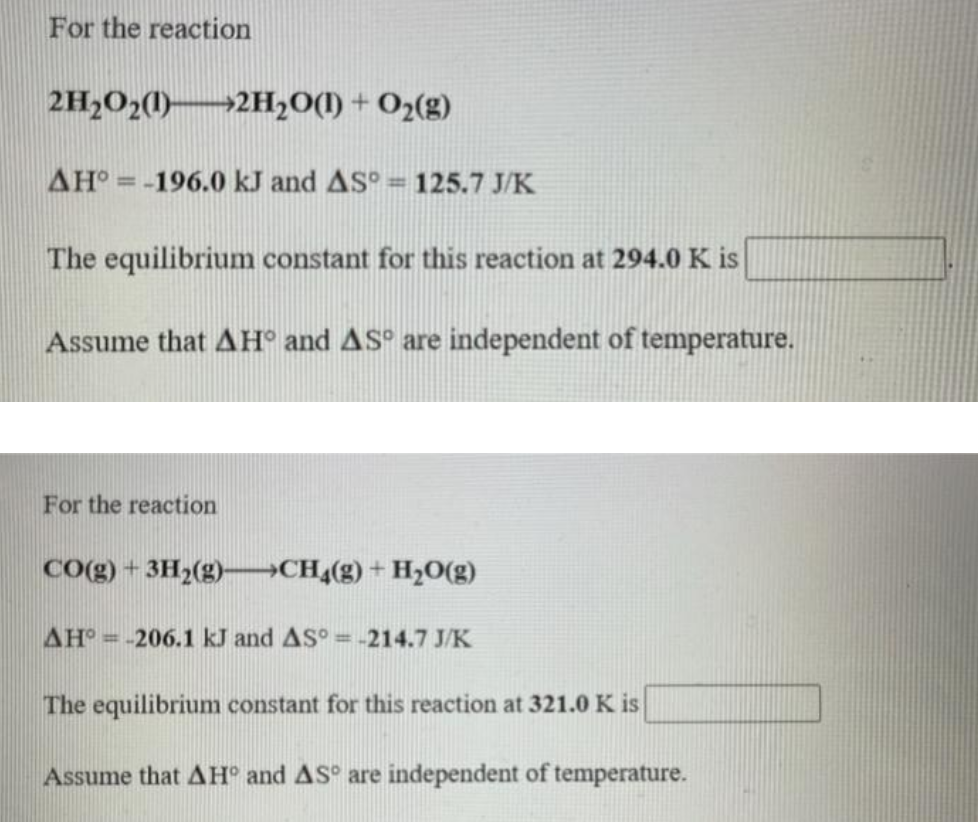 For the reaction
2H,O2()-
→2H2O(1) + O2(g)
AH =-196.0 kJ and AS° = 125.7 J/K
%3D
%3D
The equilibrium constant for this reaction at 294.0 K is
Assume that AH° and AS° are independent of temperature.
For the reaction
Co(g) + 3H2(g)-→CH4(g) + H2O(g)
AH = -206.1 kJ and AS° = -214.7 J/K
The equilibrium constant for this reaction at 321.0 K is
Assume that AH° and AS° are independent of temperature.
