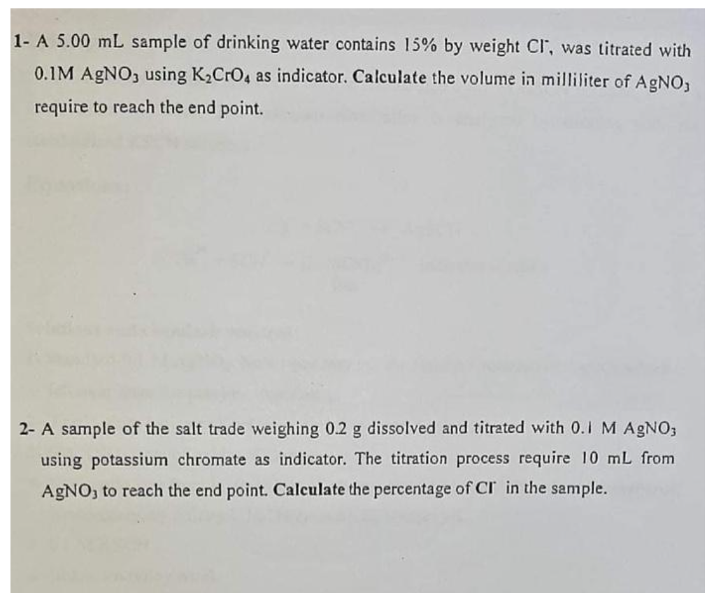 1- A 5.00 mL sample of drinking water contains 15% by weight CI, was titrated with
0.1M AGNO, using K2CrO4 as indicator. Calculate the volume in milliliter of AgNO3
require to reach the end point.
2- A sample of the salt trade weighing 0.2 g dissolved and titrated with 0.1 M A9NO;
using potassium chromate as indicator. The titration process require 10 mL from
AGNO, to reach the end point. Calculate the percentage of CI in the sample.
