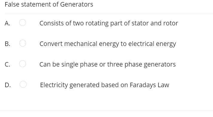 False statement of Generators
А.
Consists of two rotating part of stator and rotor
В.
Convert mechanical energy to electrical energy
C.
Can be single phase or three phase generators
D.
Electricity generated based on Faradays Law
