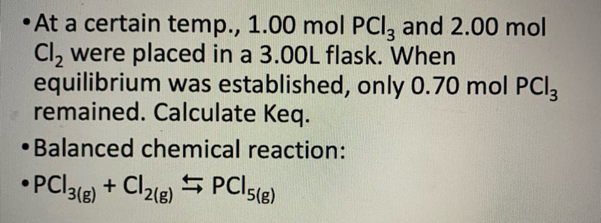 •At a certain temp., 1.00 mol PCl3 and 2.00 mol
Cl₂ were placed in a 3.00L flask. When
equilibrium was established, only 0.70 mol PCl3
remained. Calculate Keq.
• Balanced chemical reaction:
●
• PCI3(g) + Cl2(g) → PCI5(g)