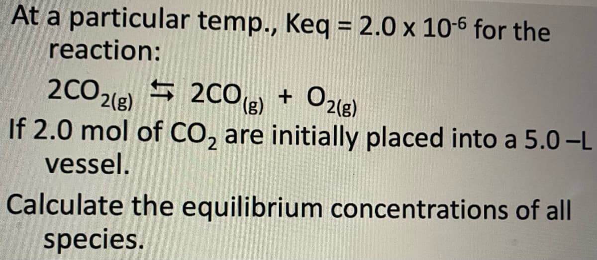 At a particular temp., Keq = 2.0 x 10-6 for the
reaction:
2CO2(g)
2CO(g)
+ O2(g)
If 2.0 mol of CO₂ are initially placed into a 5.0-L
vessel.
of all
Calculate the equilibrium concentrations
species.