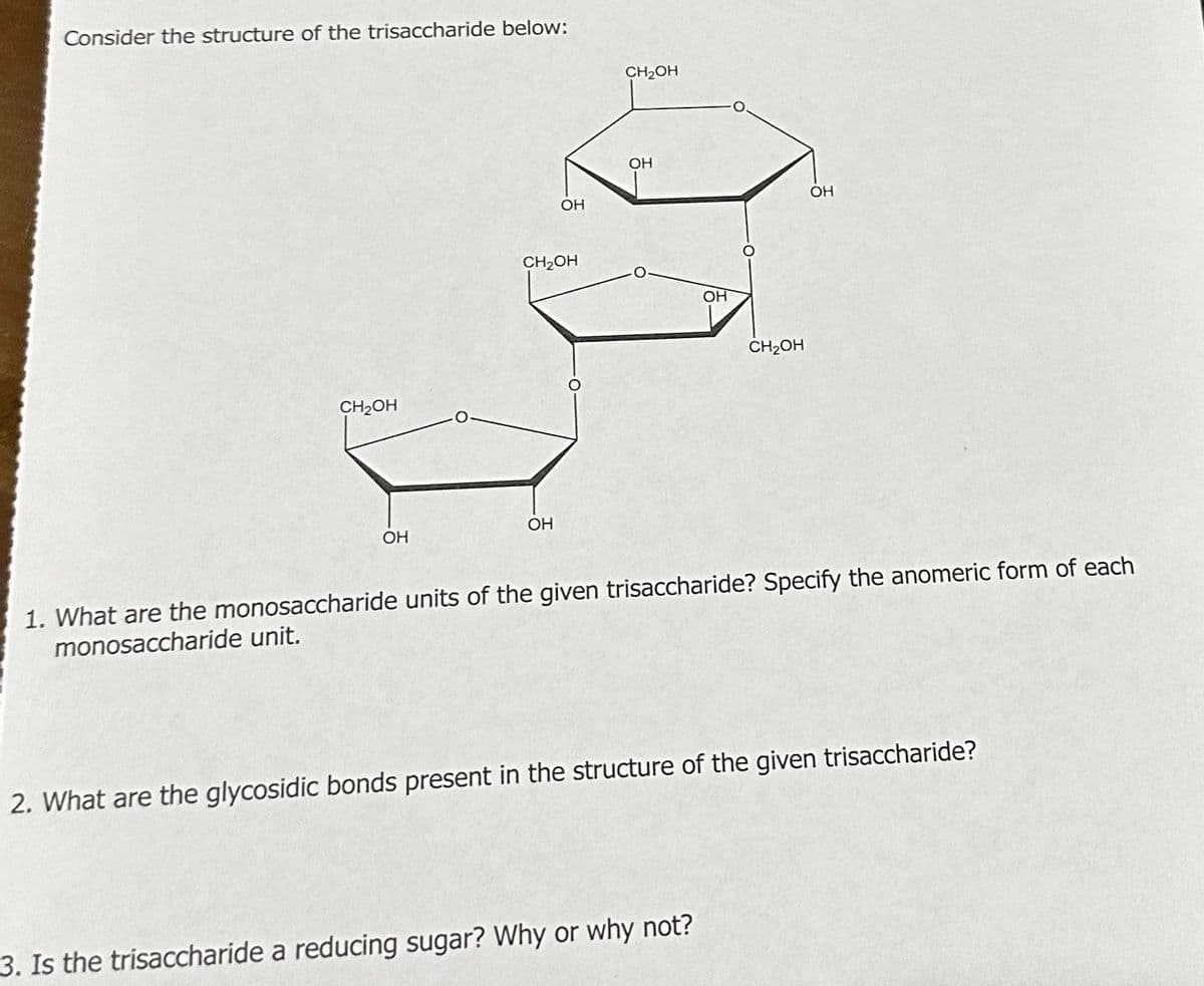 Consider the structure of the trisaccharide below:
CH₂OH
CH2OH
OH
OH
CH₂OH
OH
CH₂OH
OH
OH
OH
1. What are the monosaccharide units of the given trisaccharide? Specify the anomeric form of each
monosaccharide unit.
2. What are the glycosidic bonds present in the structure of the given trisaccharide?
3. Is the trisaccharide a reducing sugar? Why or why not?