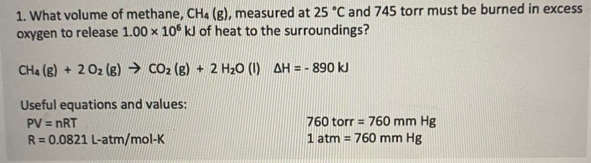 1. What volume of methane, CH4 (g), measured at 25 °C and 745 torr must be burned in excess
oxygen to release 1.00 x 106 kJ of heat to the surroundings?
CH4 (g) + 2 O2 (g) → CO₂ (g) + 2 H₂O (1) AH = - 890 kJ
Useful equations and values:
PV = nRT
760 torr = 760 mm Hg
1 atm = 760 mm Hg
R = 0.0821 L-atm/mol-K