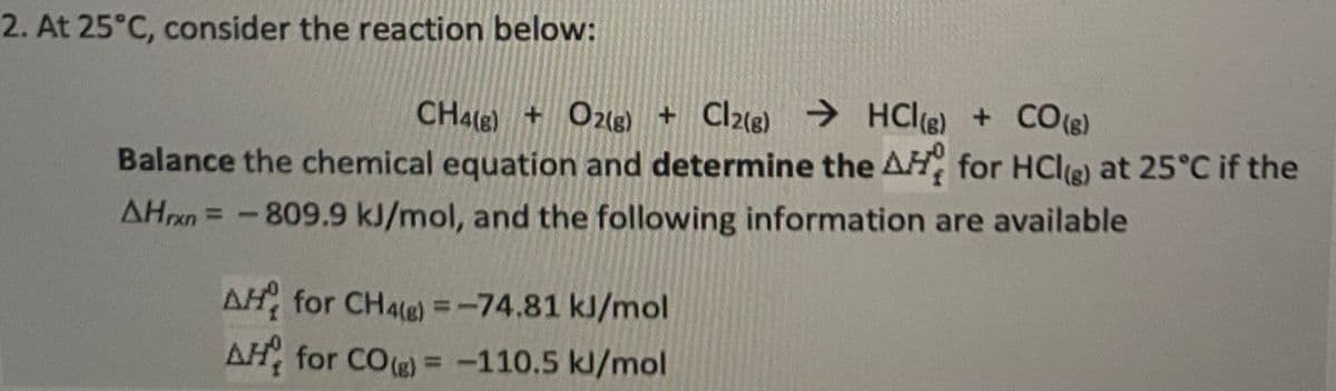 2. At 25°C, consider the reaction below:
CH4(g) + O2(g) + Cl2(g) → HCl(g) + CO(g)
Balance the chemical equation and determine the AH for HCl(g) at 25°C if the
AHrxn= -809.9 kJ/mol, and the following information are available
AH for CH4(g) = -74.81 kJ/mol
AH for CO(g) = -110.5 kJ/mol