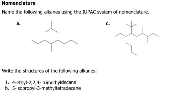 Nomenclature
Name the following alkanes using the IUPAC system of nomenclature.
a.
Write the structures of the following alkanes:
1. 4-ethyl-2,2,4-trimethyldecane
b. 5-isopropyl-3-methyltetradecane
C.