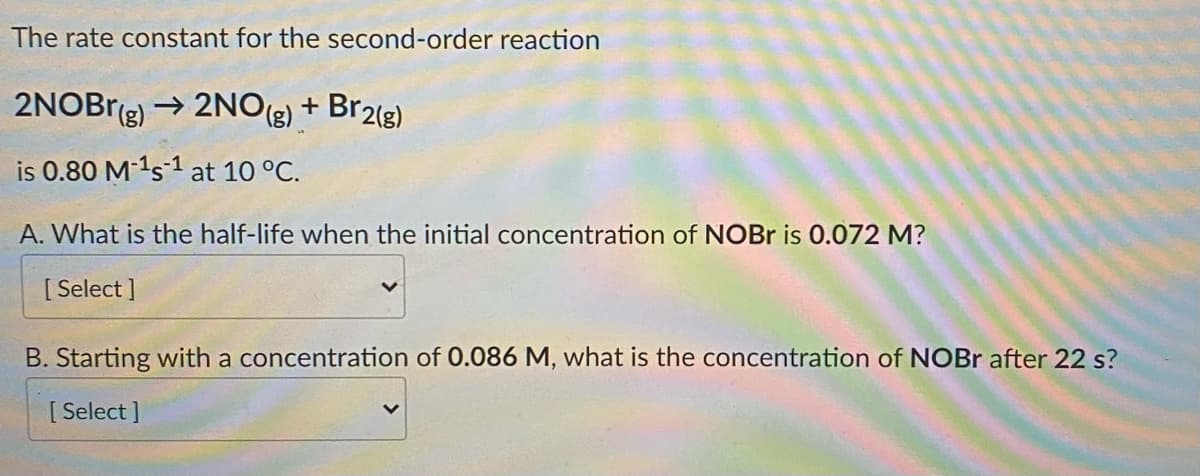 The rate constant for the second-order reaction
2NOBr(g) → 2NO(g) + Br2(g)
is 0.80 M-¹s1 at 10 °C.
A. What is the half-life when the initial concentration of NOBr is 0.072 M?
[Select]
B. Starting with a concentration of 0.086 M, what is the concentration of NOBr after 22 s?
[Select]