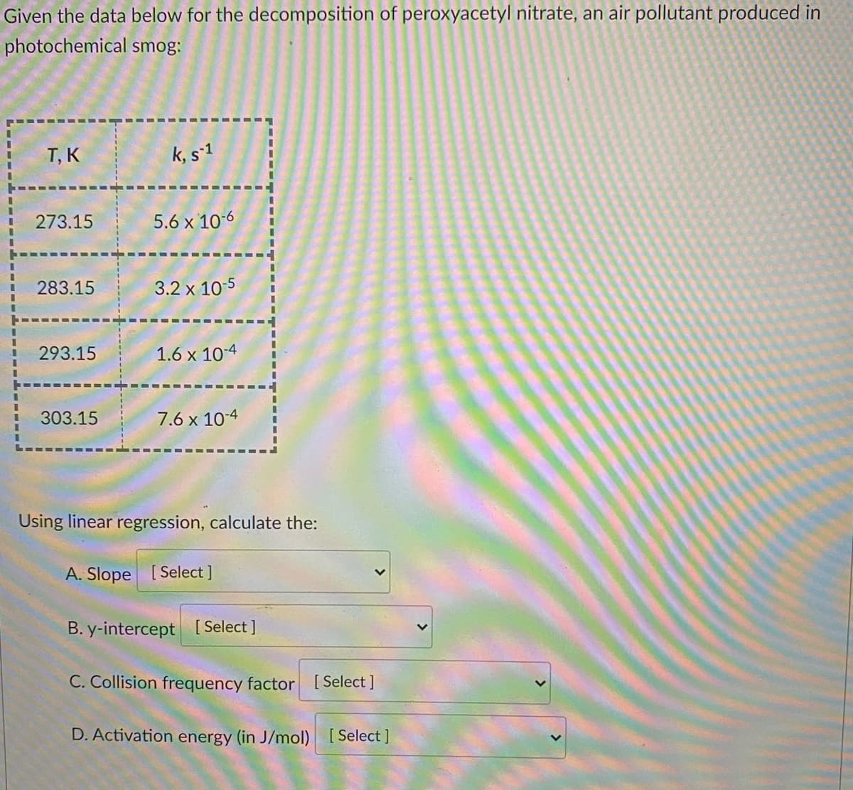 Given the data below for the decomposition of peroxyacetyl nitrate, an air pollutant produced in
photochemical
smog:
T, K
k, s-1
273.15
5.6 x 10-6
283.15
3.2 x 10-5
293.15
1.6 x 10-4
303.15
7.6 x 10-4
Using linear regression, calculate the:
A. Slope [Select ]
B. y-intercept [Select]
C. Collision frequency factor [Select]
D. Activation energy (in J/mol) [Select]