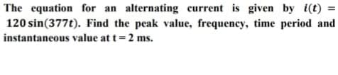 The equation for an alternating current is given by i(t) =
120 sin(377t). Find the peak value, frequency, time period and
instantaneous value at t= 2 ms.
