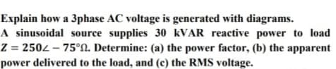 Explain how a 3phase AC voltage is generated with diagrams.
A sinusoidal source supplies 30 KVAR reactive power to load
Z = 2502 – 75°N. Determine: (a) the power factor, (b) the apparent
power delivered to the load, and (c) the RMS voltage.
