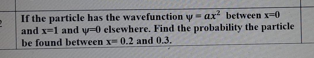 If the particle has the wavefunction y = ax? between x=0
and x=1 and y=0 elsewhere. Find the probability the particle
be found between x= 0.2 and 0.3.
