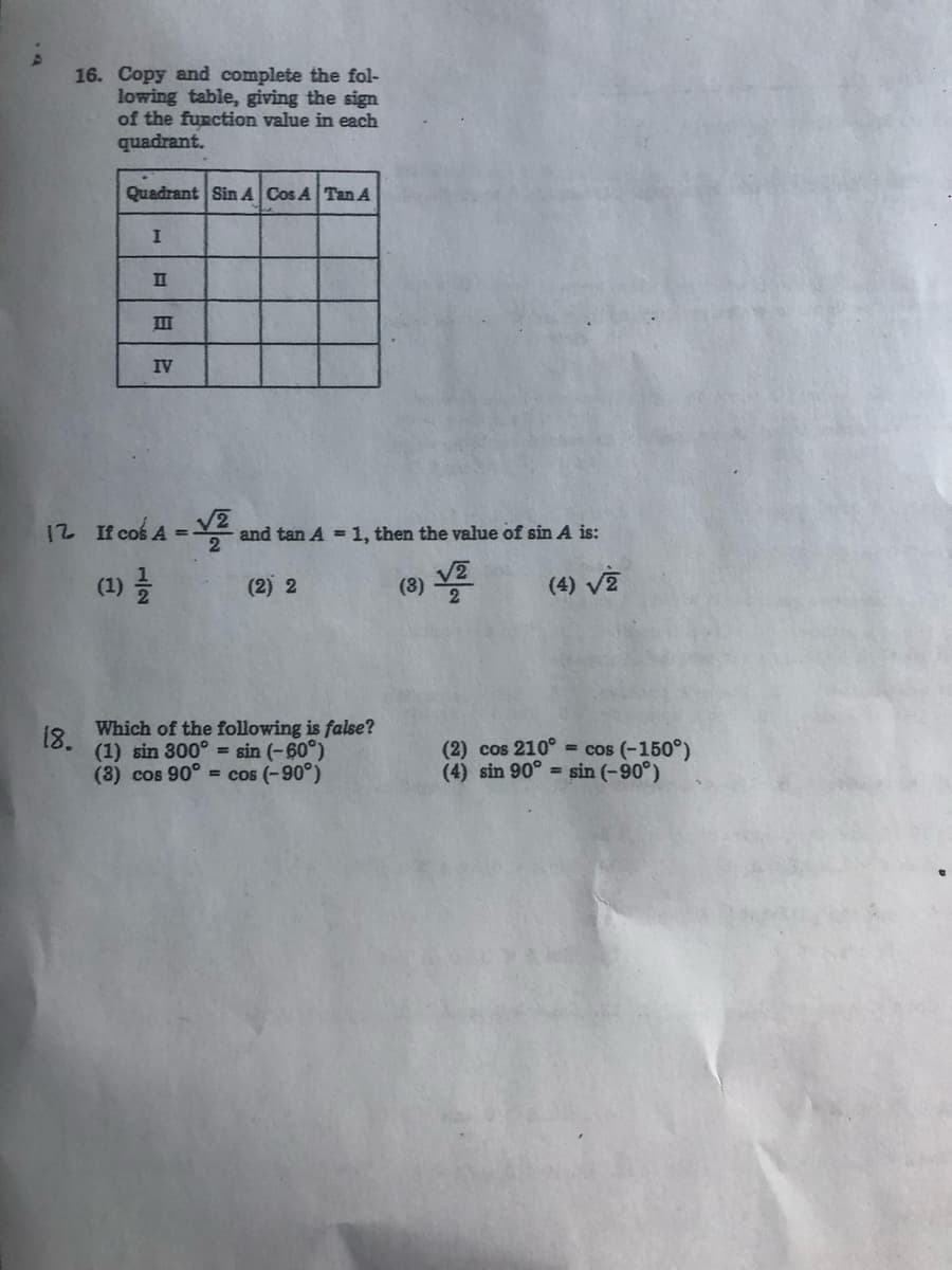 16. Copy and complete the fol-
lowing table, giving the sign
of the function value in each
quadrant.
Quadrant Sin A Cos A Tan A
II
II
IV
12 If cos A =V and tan A = 1, then the value of sin A is:
(9) VE
(4) Và
(1)
(2) 2
Which of the following is false?
(1) sin 300° = sin (-60°)
(8) cos 90° = cos (-90°)
18.
(2) cos 210° = cos (-150°)
(4) sin 90° sin (-90°)
1/2
