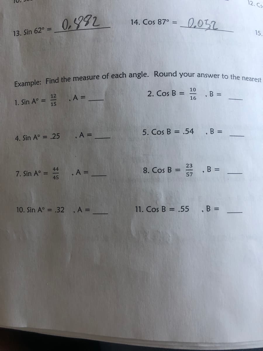 12. Cs
Example: Find the measure of each angle. Round your answer to the nearest
0.992
0.032
14. Cos 87° =
13. Sin 62° =
15.
10
2. Cos B =
16
B =
12
.A D
1. Sin A° =
15
5. Cos B = .54
,B =
4. Sin A° = .25
,A =
23
8. Cos B =
57
44
B =
7. Sin A° =
45
,A D
10. Sin A° = .32
A 3D
11. Cos B = .55 , B =
