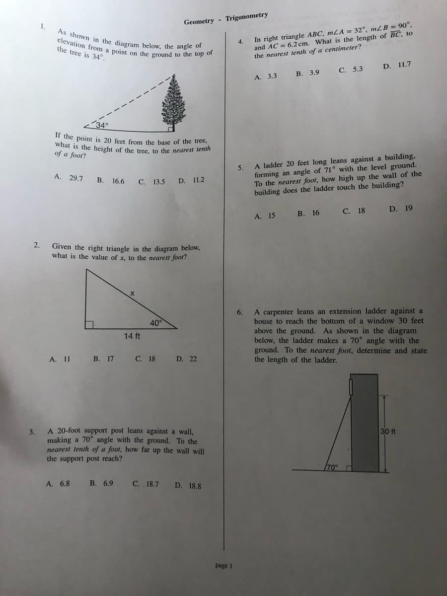 what is the height of the tree, to the nearest tenth
As shown in the diagram below, the angle of
Trigonometry
Geometry
1.
and AC = 6.2 cm. What is the length of BC, to
the nearest tenth of a centimeter?
In right triangle ABC, mLA = 32°, mLB = 90°,
elevation from
the tree is 34°.
4.
point on the ground to the top of
D. 11.7
С. 5.3
В. 3.9
А. 3.3
34°
If the point is 20 feet from the base of the tree,
of a foor?
5.
forming an angle of 71° with the level ground.
To the nearest foot, how high up the wall of the
building does the ladder touch the building?
A ladder 20 feet long leans against a building,
A. 29.7
В. 16.6
С. 13.5
D.
11.2
В. 16
С. 18
D. 19
A. 15
2.
Given the right triangle in the diagram below,
what is the value of x, to the nearest foot!
A carpenter leans an extension ladder against a
house to reach the bottom of a window 30 feet
6.
40°
above the ground. As shown in the diagram
below, the ladder makes a 70° angle with the
ground. To the nearest foot, determine and state
the length of the ladder.
14 ft
A. 11
В. 17
С. 18
D. 22
A 20-foot support post leans against a wall,
30 ft
3.
making a 70° angle with the ground. To the
nearest tenth of a foot, how far up the wall will
the support post reach?
70°
A. 6.8
В. 6.9
С. 18.7
D. 18.8
page I
