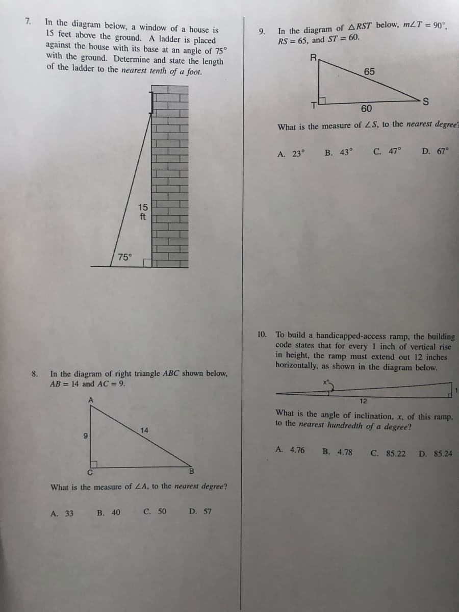 7.
In the diagram below, a window of a house is
15 feet above the ground. A ladder is placed
against the house with its base at an angle of 75°
with the ground. Determine and state the length
of the ladder to the nearest tenth of a foot.
In the diagram of ARST below, mLT = 90°
RS = 65, and ST = 60.
9.
65
60
What is the measure of ZS, to the nearest degree?
A. 23°
В. 43°
С. 47°
D. 67°
15
ft
75°
To build a handicapped-access ramp, the building
code states that for every 1 inch of vertical rise
in height, the ramp must extend out 12 inches
horizontally, as shown in the diagram below.
10.
In the diagram of right triangle ABC shown below,
AB = 14 and AC = 9.
8.
12
What is the angle of inclination, x, of this ramp,
to the nearest hundredth of a degree?
14
A. 4.76
В. 4.78
C. 85.22
D. 85.24
What is the measure of LA, to the nearest degree?
А. 33
В. 40
С. 50
D. 57
