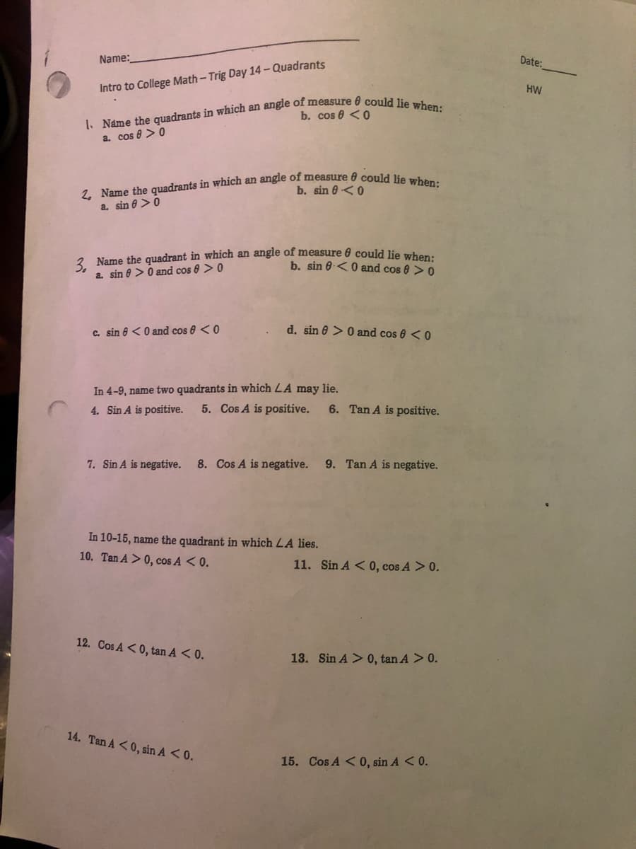 Name:
Date:
Intro to College Math-Trig Day 14 - Quadrants
HW
b. cos 0 <0
a. cos 8 >0
b. sin 0<0
a. sin e >0
2 Name the quadrant in which an angle of measure 0 could lie when
a. sin 0 >0 and cos 8 > 0
b. sin 6.<0 and cos 0 > 0
c. sin 6 <0 and cos 8 <0
d. sin 0 > 0 and cos 6 <0
In 4-9, name two quadrants in which LA may lie.
4. Sin A is positive.
5. Cos A is positive.
6. Tan A is positive.
7. Sin A is negative.
8. Cos A is negative.
9. Tan A is negative.
In 10-15, name the quadrant in which LA lies.
10. Tan A > 0, cos A < 0.
11. Sin A < 0, cos A > 0.
12. Cos A <0, tan A < 0.
13. Sin A > 0, tan A > 0.
14. Tan A <0, sin A <0.
15. Cos A < 0, sin A < 0.
