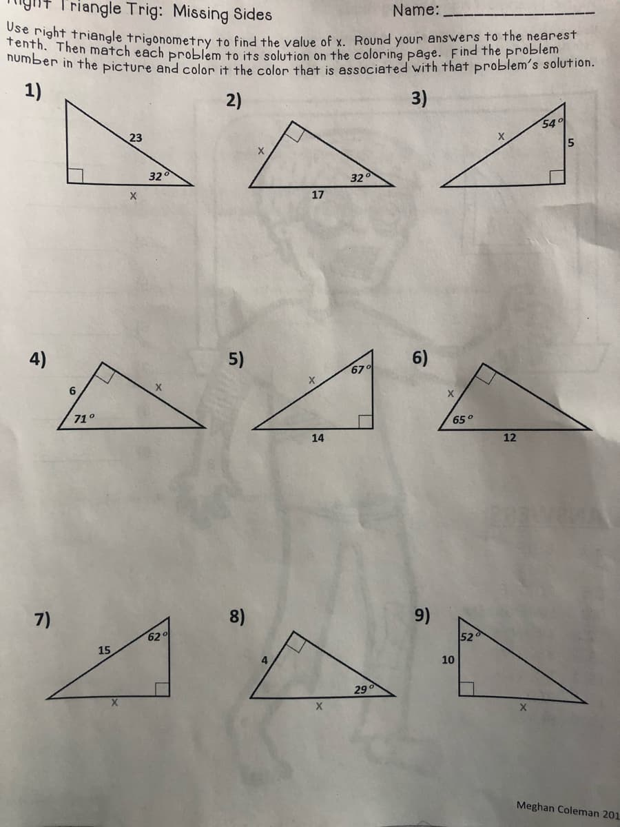 T'riangle Trig: Missing Sides
Name:
tenth n, Tringle trigonometry to find the value of y Round your answers to the nearest
DUm Then match each problem to its solution on the coloring page. Find the problem
mber in the picture and color it the colon thet is essociated with that problem's solution.
1)
2)
3)
54°
23
15
32
32
17
4)
5)
6)
6
71°
65°
14
12
7)
8)
9)
62
52
15
10
29
Meghan Coleman 201
