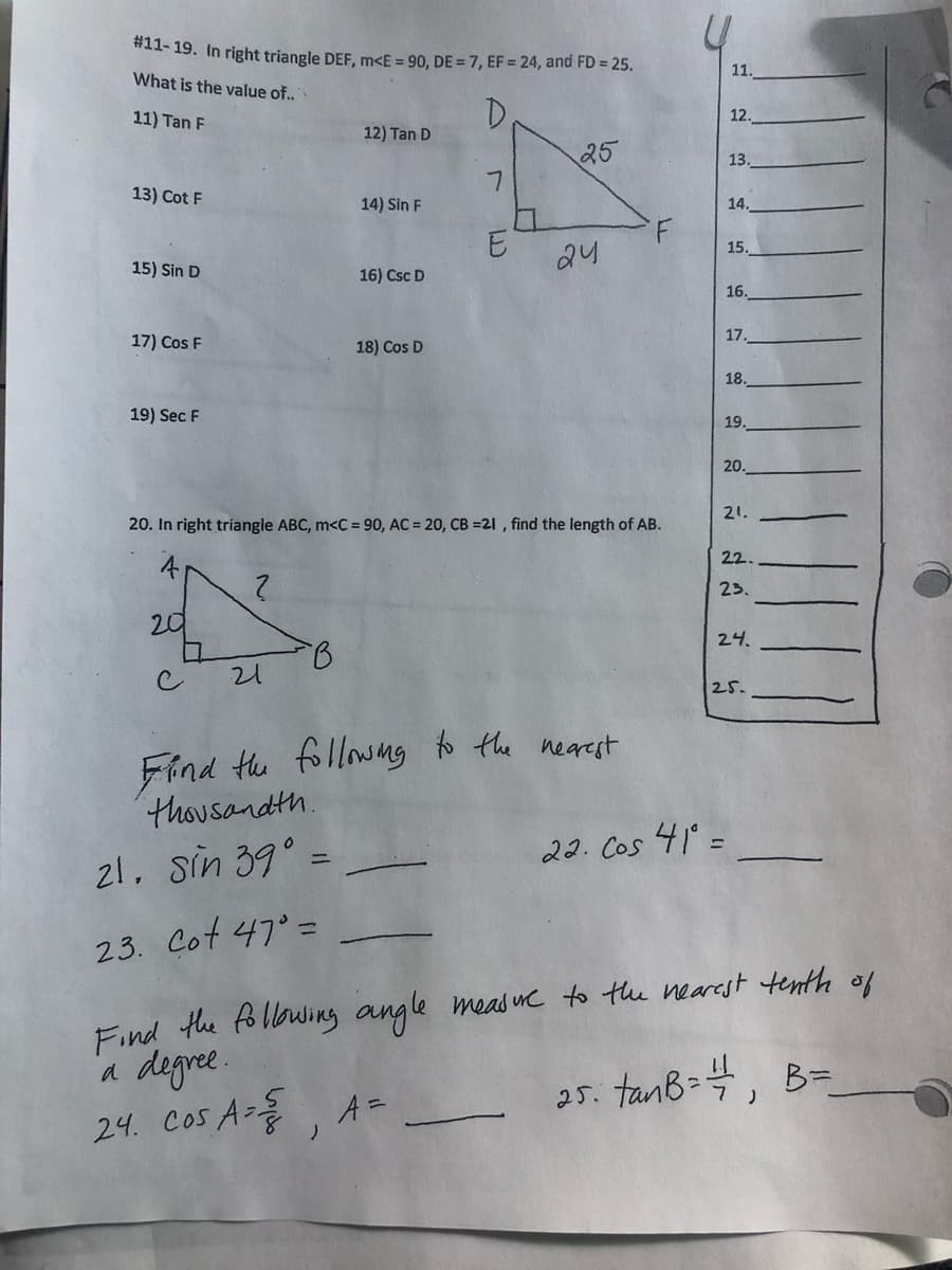 *11- 19. In right triangle DEF, m<E = 90, DE = 7, EF = 24, and FD = 25.
11.
What is the value of..
11) Tan F
12.
12) Tan D
25
13.
13) Cot F
14) Sin F
14.
15.
24
15) Sin D
16) Csc D
16.
17) Cos F
18) Cos D
17.
18.
19) Sec F
19.
20.
21.
20. In right triangle ABC, m<C = 90, AC = 20, CB =21 , find the length of AB.
22.
23.
20
24.
21
25.
Find tu follwng to the nearest
thousandth.
21. sin 39° =
22. Cos 41 =
23. Cot 47° =
Find the following angle
degre.
24. Cos A-, A=
meas wC to thu nearest tenth of
25. tanb=4, B=
