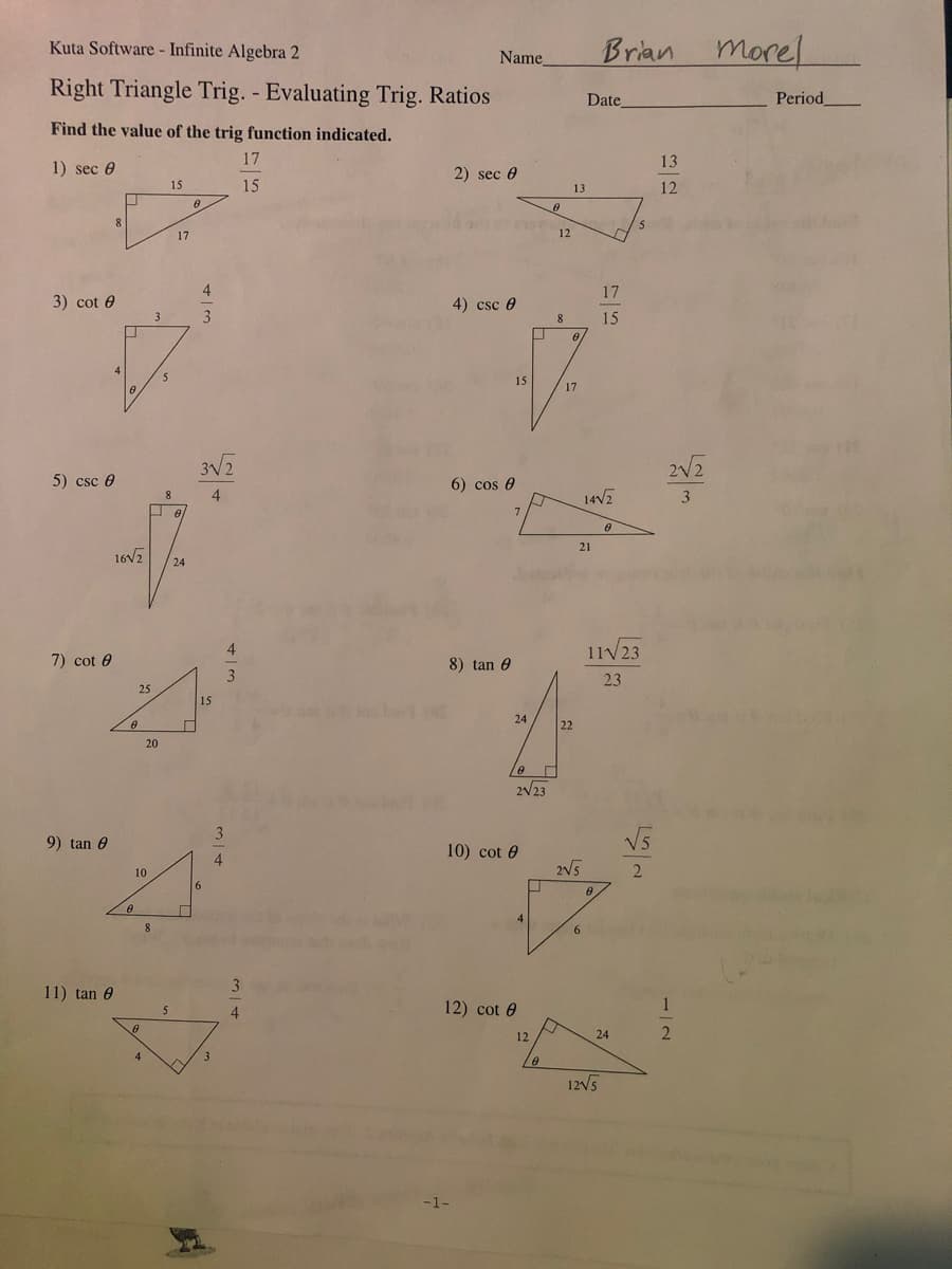 Kuta Software - Infinite Algebra 2
Name,
Brian
morel
Right Triangle Trig. - Evaluating Trig. Ratios
Date
Period
Find the value of the trig function indicated.
17
13
1) sec 0
2) sec 0
15
15
13
12
17
12
17
3) cot 0
4) csc e
3
8.
15
15
17
3V2
2V2
5) csc 0
6) cos e
4
14V2
3
21
16V2
24
4
11V23
7) cot 0
8) tan 0
3
23
25
15
24
22
20
2/23
3
9) tan 0
10) cot 0
4.
2V5
2
10
11) tan 0
4
12) cot 0
12
24
3
12V5
