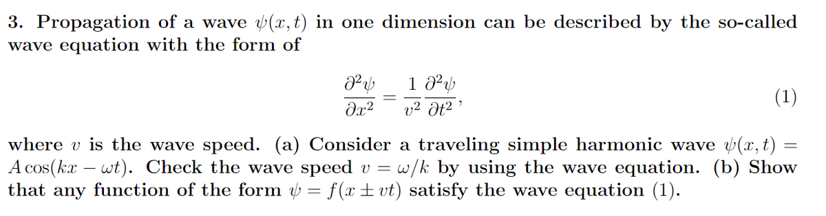 3. Propagation of a wave v(x,t) in one dimension can be described by the so-called
wave equation with the form of
(1)
v2 Ət2 '
where v is the wave speed. (a) Consider a traveling simple harmonic wave (x, t)
A cos(kx – wt). Check the wave speed v = w/k by using the wave equation. (b) Show
that any function of the form = f(x± vt) satisfy the wave equation (1).
