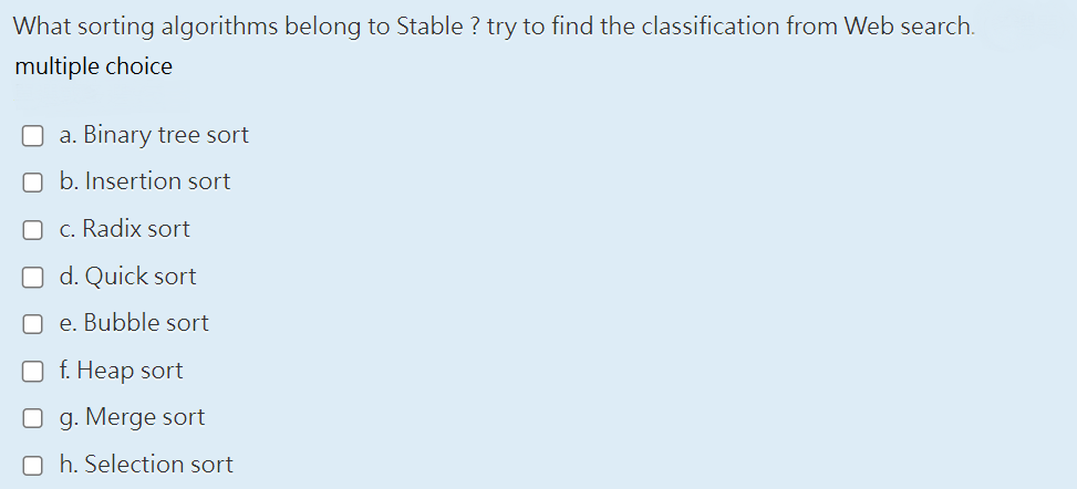 What sorting algorithms belong to Stable ? try to find the classification from Web search.
multiple choice
a. Binary tree sort
b. Insertion sort
c. Radix sort
d. Quick sort
e. Bubble sort
f. Heap sort
O g. Merge sort
Oh. Selection sort