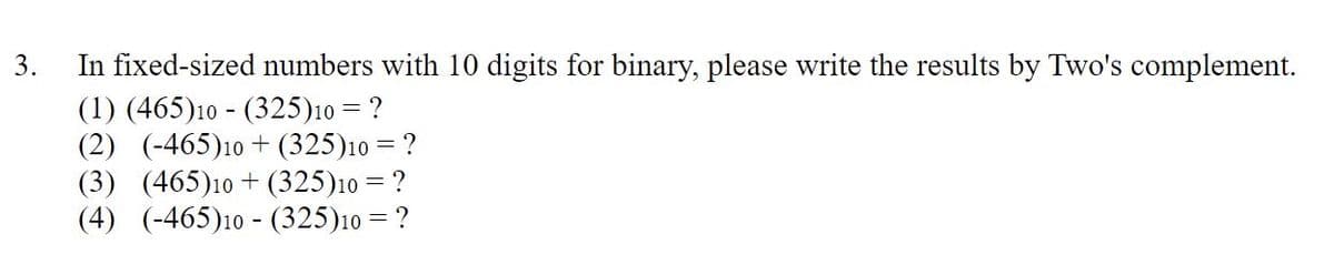 3.
In fixed-sized numbers with 10 digits for binary, please write the results by Two's complement.
(1) (465)10 (325)10 = ?
(2) (-465)10 + (325)10 = ?
(3) (465)10 + (325)10 = ?
(4) (-465)10 (325)10 = ?