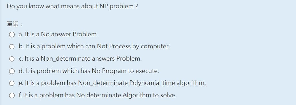 Do you know what means about NP problem ?
單選:
a. It is a No answer Problem.
O b. It is a problem which can Not Process by computer.
O
c. It is a Non_determinate answers Problem.
d. It is problem which has No Program to execute.
O e. It is a problem has Non_determinate Polynomial time algorithm.
O f. It is a problem has No determinate Algorithm to solve.