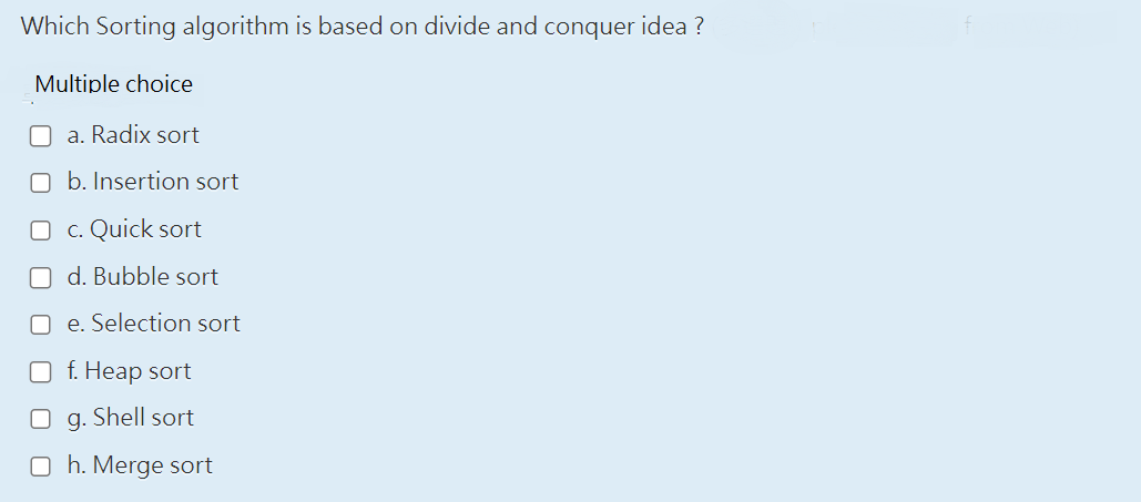 Which Sorting algorithm is based on divide and conquer idea ?
Multiple choice
a. Radix sort
b. Insertion sort
O c. Quick sort
Od. Bubble sort
Oe. Selection sort
O f. Heap sort
O g. Shell sort
Oh. Merge sort