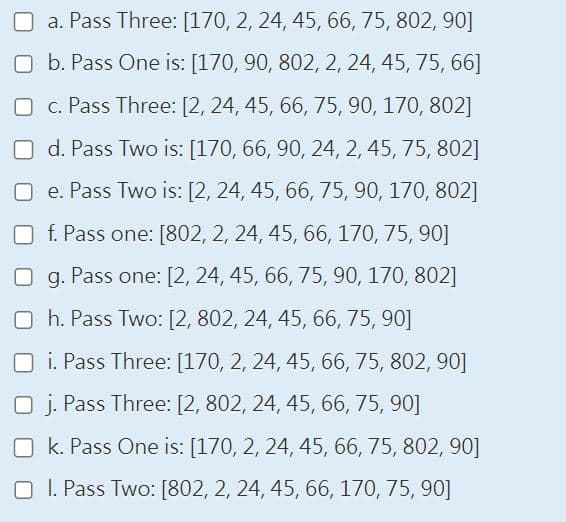 a. Pass Three: [170, 2, 24, 45, 66, 75, 802, 90]
b. Pass One is: [170, 90, 802, 2, 24, 45, 75, 66]
c. Pass Three: [2, 24, 45, 66, 75, 90, 170, 802]
d. Pass Two is: [170, 66, 90, 24, 2, 45, 75, 802]
e. Pass Two is: [2, 24, 45, 66, 75, 90, 170, 802]
f. Pass one: [802, 2, 24, 45, 66, 170, 75, 90]
g. Pass one: [2, 24, 45, 66, 75, 90, 170, 802]
h. Pass Two: [2, 802, 24, 45, 66, 75, 90]
i. Pass Three: [170, 2, 24, 45, 66, 75, 802, 90]
Oj. Pass Three: [2, 802, 24, 45, 66, 75, 90]
Ok. Pass One is: [170, 2, 24, 45, 66, 75, 802, 90]
OI. Pass Two: [802, 2, 24, 45, 66, 170, 75, 90]