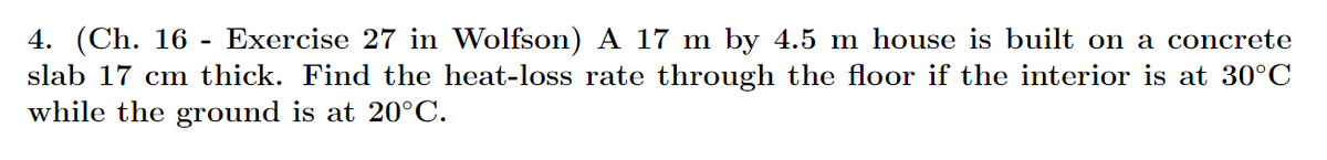 4. (Ch. 16 - Exercise 27 in Wolfson) A 17 m by 4.5 m house is built on a concrete
slab 17 cm thick. Find the heat-loss rate through the floor if the interior is at 30°C
while the ground is at 20°C.
