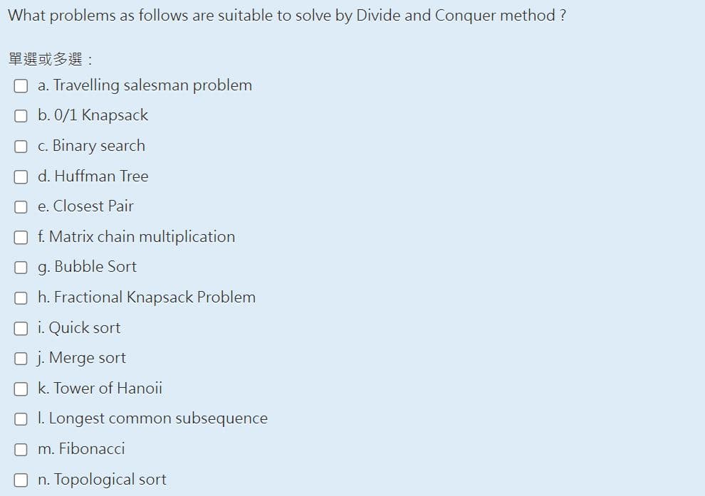 What problems as follows are suitable to solve by Divide and Conquer method ?
單選或多選:
a. Travelling salesman problem
O b. 0/1 Knapsack
O c. Binary search
d. Huffman Tree
Oe. Closest Pair
f. Matrix chain multiplication
g. Bubble Sort
Oh. Fractional Knapsack Problem
O i. Quick sort
O j. Merge sort
Ok. Tower of Hanoii
I. Longest common subsequence
m. Fibonacci
On. Topological sort
S