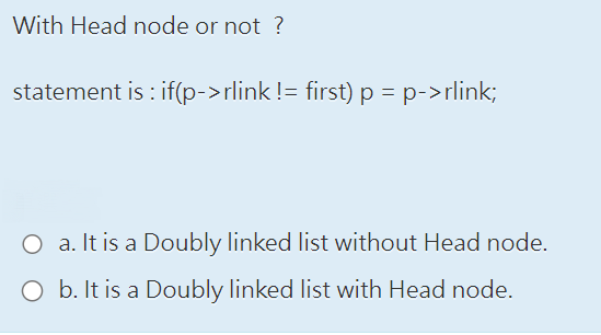 With Head node or not?
statement is: if(p->rlink != first) p = p->rlink;
O a. It is a Doubly linked list without Head node.
O b. It is a Doubly linked list with Head node.