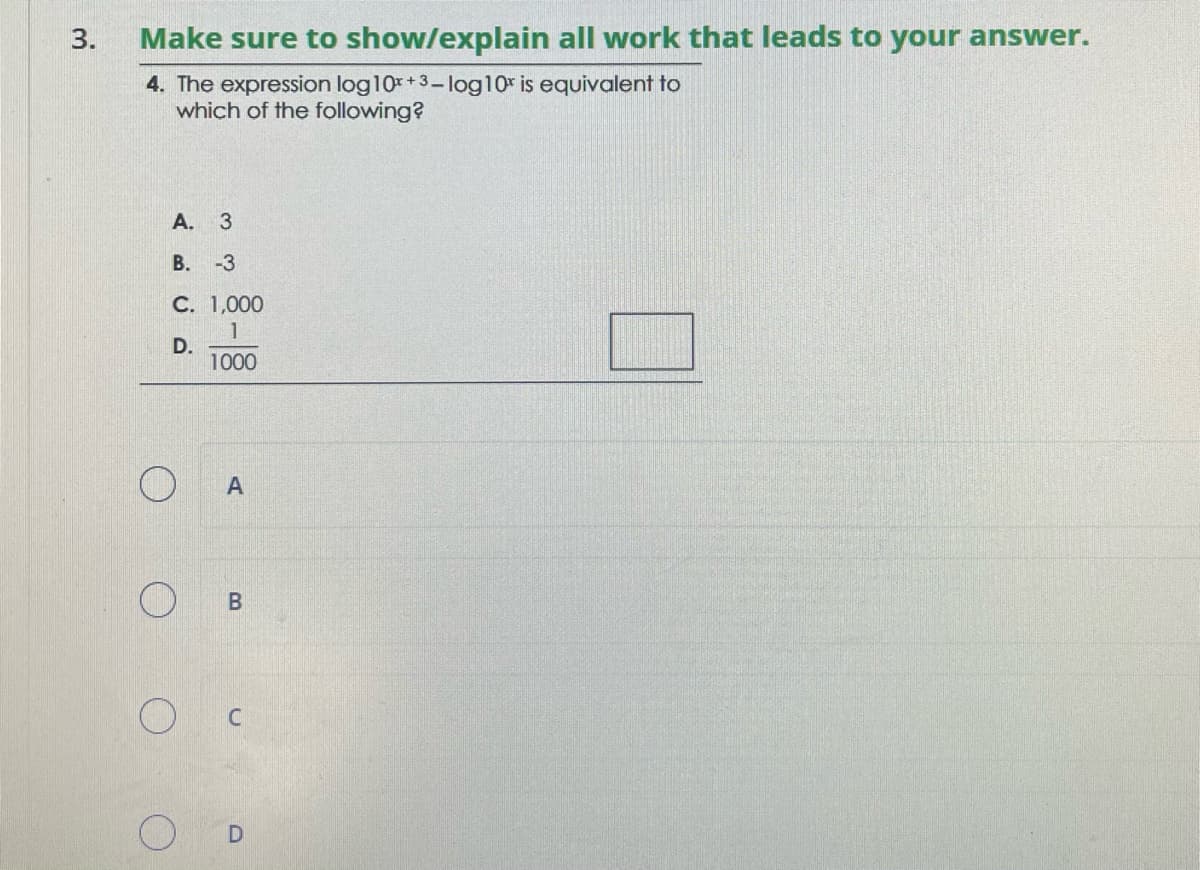 3.
Make sure to show/explain all work that leads to your answer.
4. The expression log10x +3 - log10 is equivalent to
which of the following?
A. 3
B. -3
C. 1,000
1
D.
1000
O
w
A
B
C
D