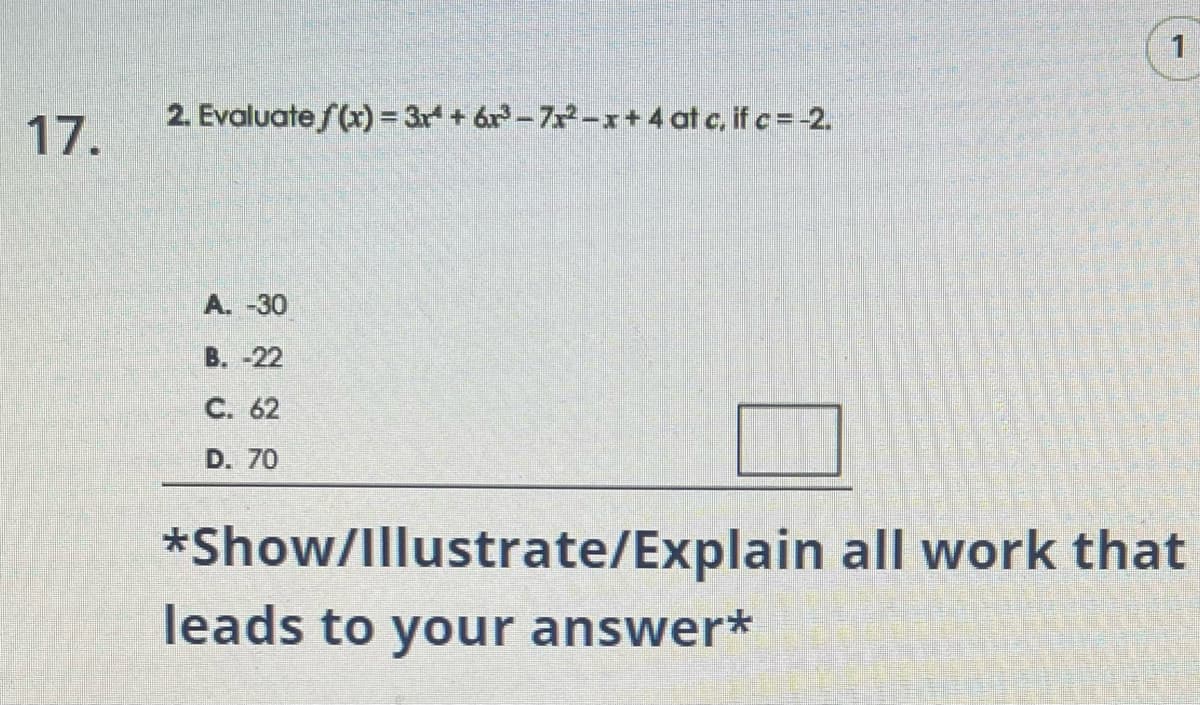 17.
2. Evaluate f(x) = 3r¹ +6³-7x²-x+4 at c, if c = -2.
A. -30
B. -22
C. 62
D. 70
1
*Show/Illustrate/Explain all work that
leads to your answer*