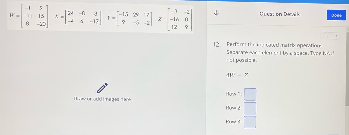 -1 9
24 -8
-3
W -11 15
-15 29 17
X =
Y =
-4 6
-17
8
9 -5 -2
-20
I
-3
-2
Z -16 0
312
200
12 9
=>>
I
Question Details
Done
1
12. Perform the indicated matrix operations.
Separate each element by a space. Type NA if
not possible.
4W - Z
Row 1:
Draw or add images here
Row 2:
Row 3: