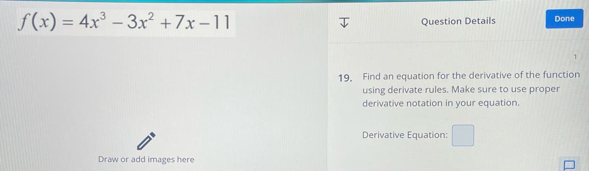 f(x) = 4x³-3x²+7x-11
Draw or add images here
Question Details
Done
1
19. Find an equation for the derivative of the function
using derivate rules. Make sure to use proper
derivative notation in your equation.
Derivative Equation: