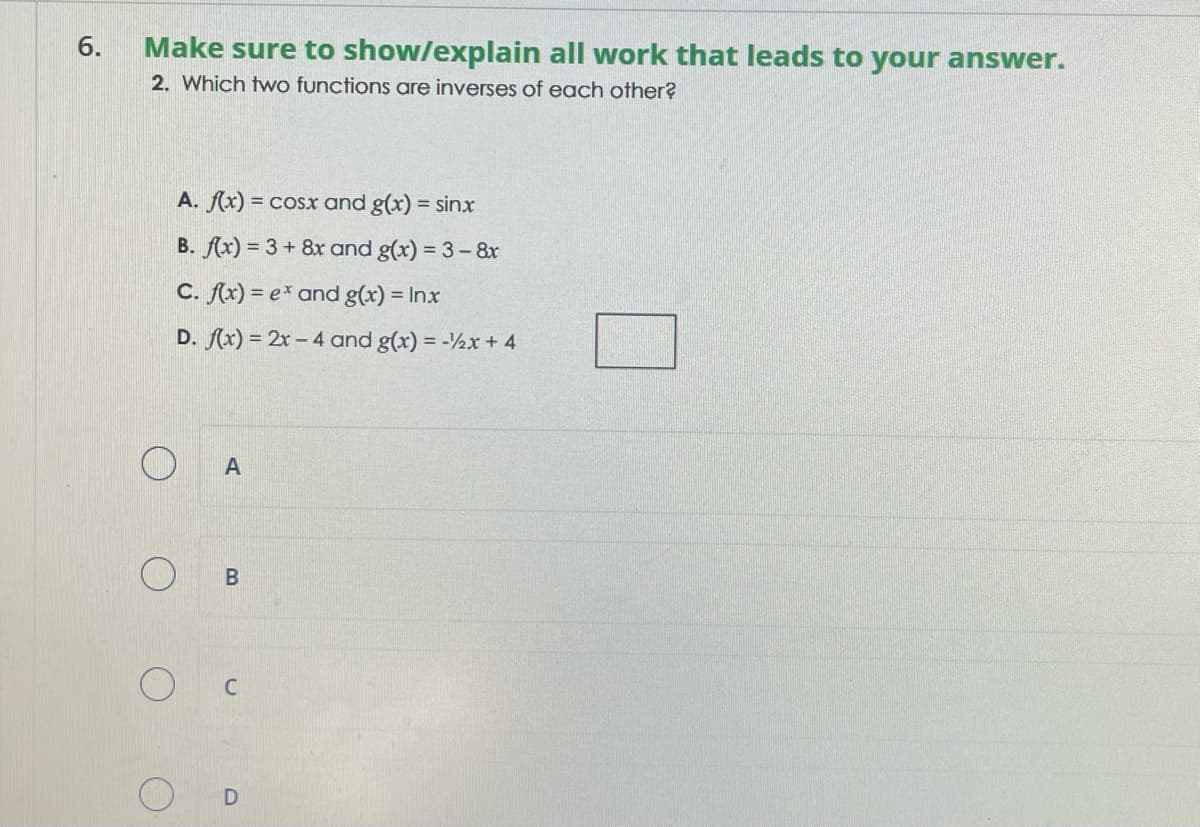 6.
Make sure to show/explain all work that leads to your answer.
2. Which two functions are inverses of each other?
A. f(x) = cosx and g(x) = sinx
B. f(x) = 3 + 8x and g(x) = 3 - 8x
C. f(x)= ex and g(x) = Inx
D. f(x)=2x-4 and g(x) = -2x + 4
O
A
B
C
D