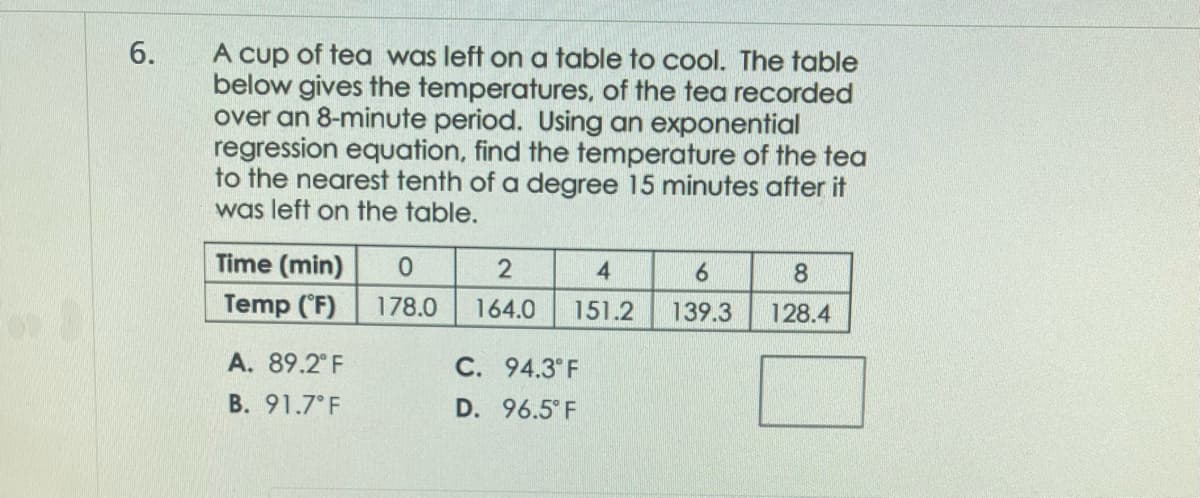 6.
A cup of tea was left on a table to cool. The table
below gives the temperatures, of the tea recorded
over an 8-minute period. Using an exponential
regression equation, find the temperature of the tea
to the nearest tenth of a degree 15 minutes after it
was left on the table.
Time (min)
Temp (°F)
A. 89.2°F
B. 91.7°F
0
178.0
2
164.0
4
151.2
C. 94.3°F
D. 96.5°F
6
139.3
8
128.4