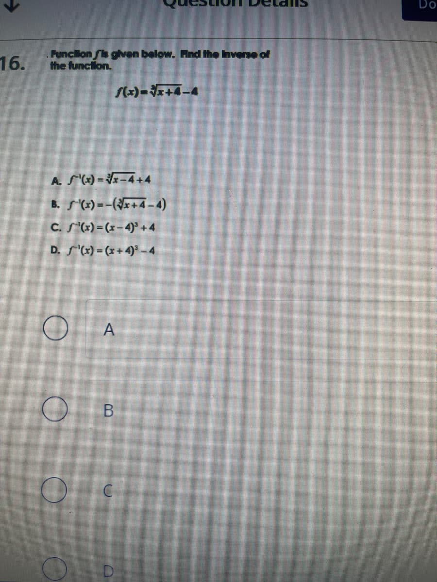 16.
Function is given below. Find the inverse of
the function.
f(x)=√x+4-4
A. (x)=√√x-4+4
B.
C. S'(x) = (x-4)³ +4
D. '(x) = (x+4)² - 4
S'(x)=(√√x+4-4)
O
A
B
C
Do