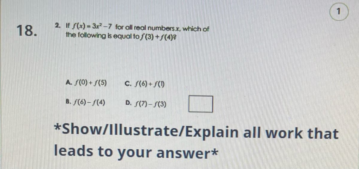 18.
2. If f(x)=3x²-7 for all real numbers x, which of
the following is equal to f(3) +ƒ(4)²
A. (0) + (5)
B. (6)-f(4)
C. (6)+(1)
D. f(7)-f(3)
1
*Show/Illustrate/Explain all work that
leads to your answer*