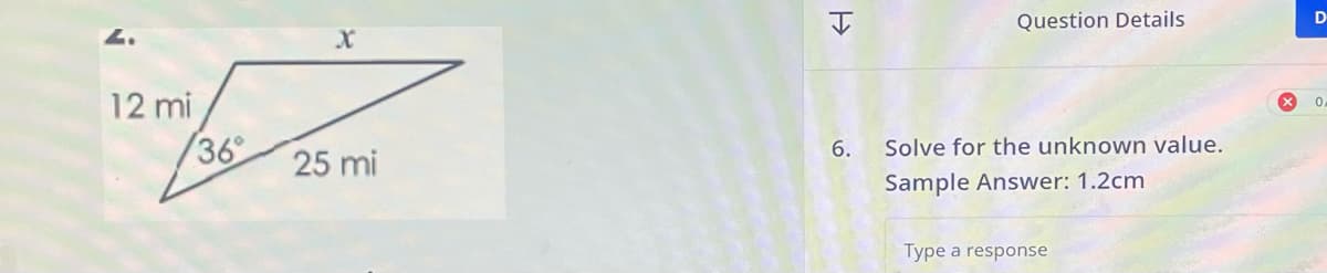 12 mi
36°
X
25 mi
H
6.
Question Details
Solve for the unknown value.
Sample Answer: 1.2cm
Type a response
D
0