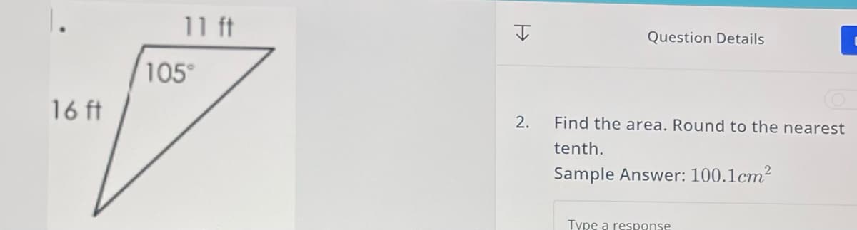1.
16 ft
11 ft
105°
H
2.
Question Details
Find the area. Round to the nearest
tenth.
Sample Answer: 100.1cm²
Type a response
C