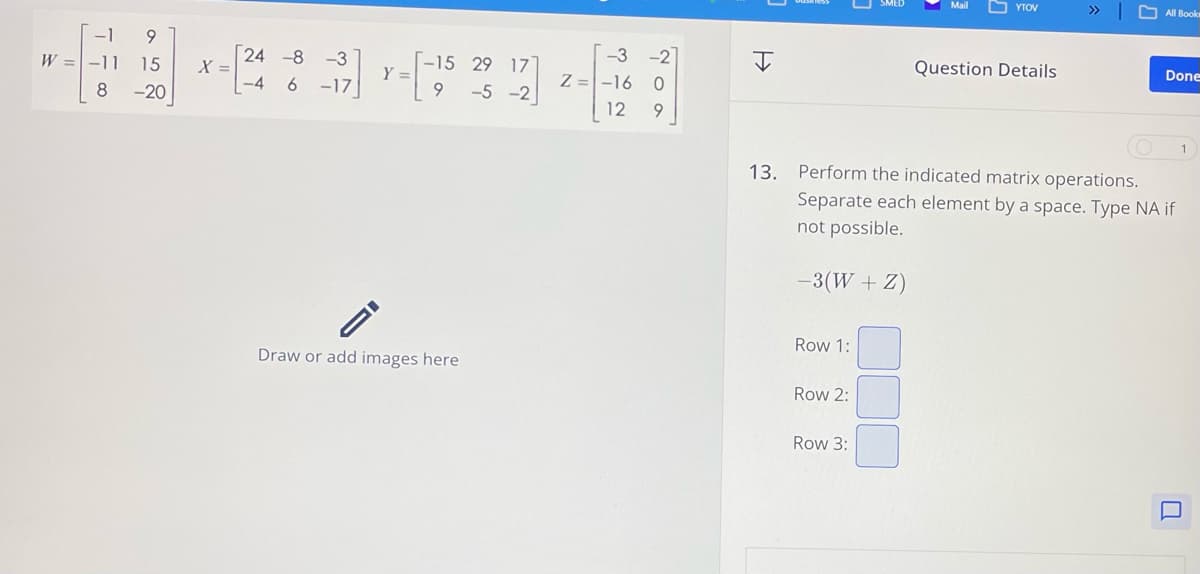 -3
29 17
-3
-2
x-24 8-17] 1--15 23 12 2--16 0
Y =
Z
9
-5 -2
12
9
-1
9
W=-11
15
=
8
-20
ID
H
YTOV
>>>
All Book
Question Details
Done
1
13. Perform the indicated matrix operations.
Separate each element by a space. Type NA if
not possible.
-3(W + Z)
Row 1:
Draw or add images here
Row 2:
Row 3: