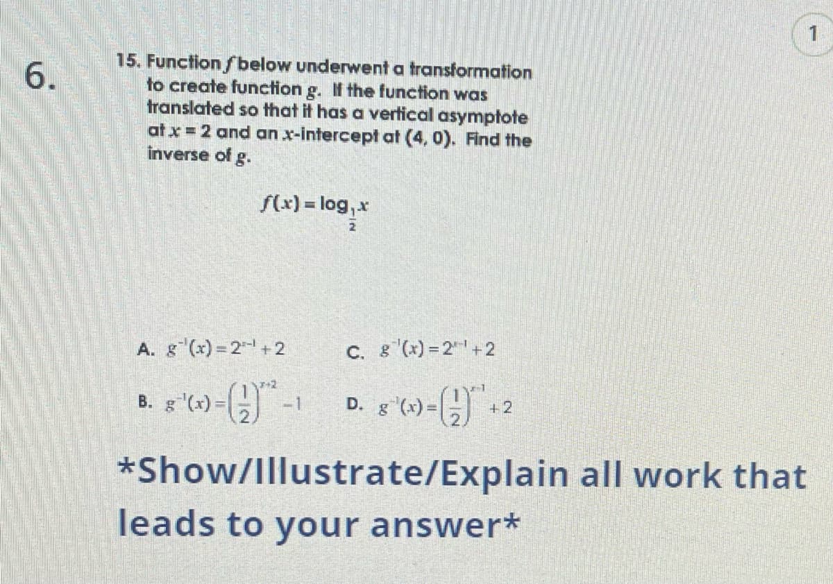 6.
15. Function below underwent a transformation
to create function g. If the function was
translated so that it has a vertical asymptote
at x = 2 and an x-intercept at (4, 0). Find the
inverse of g.
f(x) = log₁x
A. g(x)=2+2
B. g '(x) = ( ² -1
C. g(x)=2+2
D. 8 °(x)=(-) + 2
*Show/Illustrate/Explain all work that
leads to your answer*
1