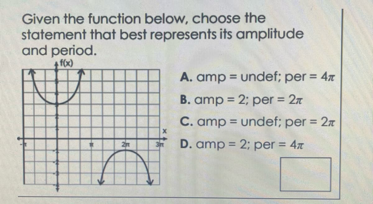 Given the function below, choose the
statement that best represents its amplitude
and period.
+ f(x)
+5
X
A. amp = undef; per = 4T
B. amp = 2; per = 2T
C. amp = undef; per = 2
D. amp = 2; per = 4T