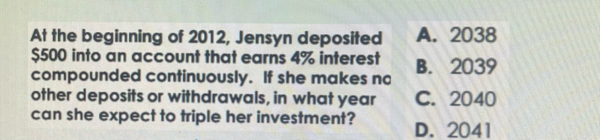 At the beginning of 2012, Jensyn deposited
$500 into an account that earns 4% interest
compounded continuously. If she makes no
other deposits or withdrawals, in what year
can she expect to triple her investment?
A. 2038
B. 2039
C. 2040
D. 2041